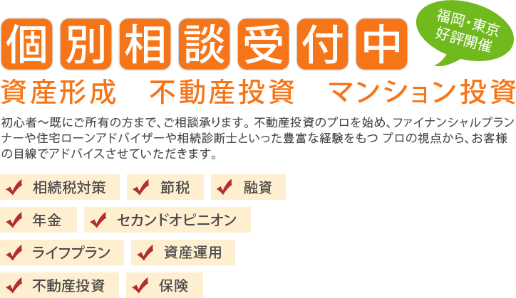 個別相談受付中 資産形成・不動産投資・マンション投資 福岡・東京好評開催 融資・節税・年金・保険・ライフプラン・相続税対策・資産運用・不動産投資・セカンドオピニオン 初心者~既にご所有の方まで、ご相談承ります。不動産投資のプロを始め、ファイナンシャルプランナーや住宅ローンアドバイザーや相続診断士といった豊富な経験をもつプロの視点から、お客様の目線でアドバイスさせていただきます。