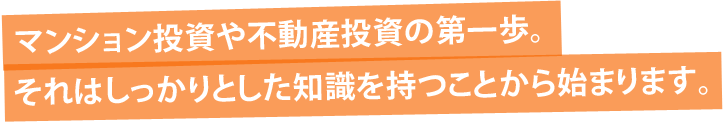 マンション投資や不動産投資の第一歩。それはしっかりとした知識を持つことから始まります。